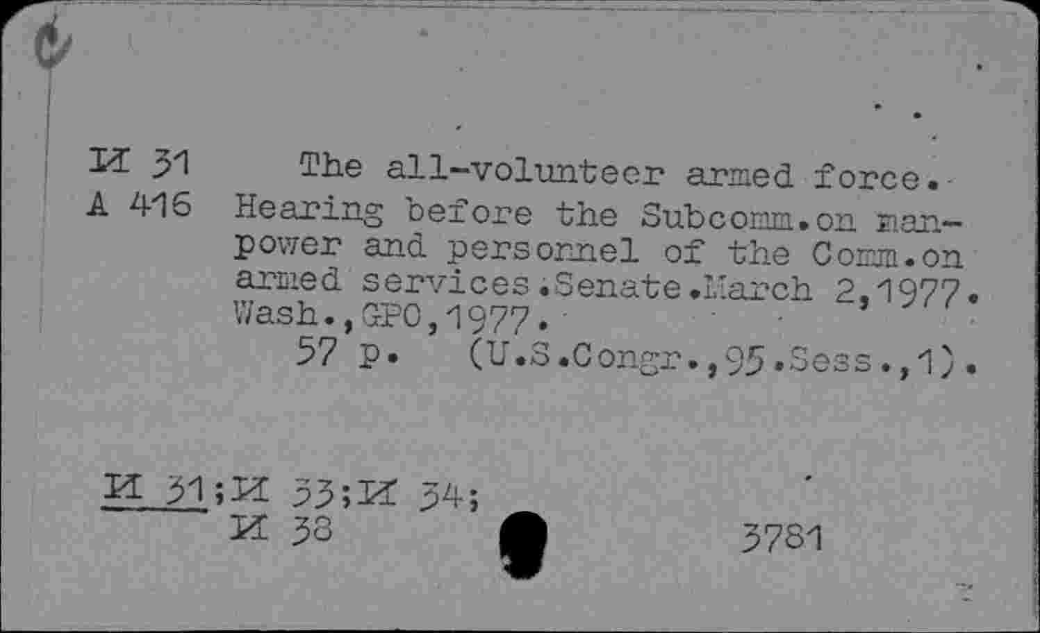 ﻿Id 31
A 416
The all-volunteer armed force.-Hearing oefore the Subcomm.on manpower and personnel of the Comm.on armed services .Senate .1'arch 2.1977. Wash.,GPO,1977.	.
57 p. (U.S.Congr.,95.Sess.,1).
3l;ld 33;ld Id 33
3781